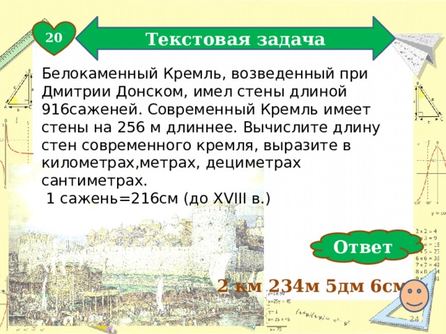 Текстовая задача 20 Белокаменный Кремль, возведенный при Дмитрии Донском, имел стены длиной 916саженей. Современный Кремль имеет стены на 256 м длиннее. Вычислите длину стен современного кремля, выразите в километрах,метрах, дециметрах сантиметрах.  1 сажень=216см (до XVIII в.) Ответ 2 км 234м 5дм 6см  
