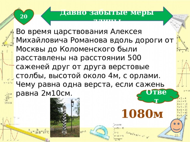 Давно забытые меры длины 20 Во время царствования Алексея Михайловича Романова вдоль дороги от Москвы до Коломенского были расставлены на расстоянии 500 саженей друг от друга верстовые столбы, высотой около 4м, с орлами. Чему равна одна верста, если сажень равна 2м10см. Ответ 1080м  
