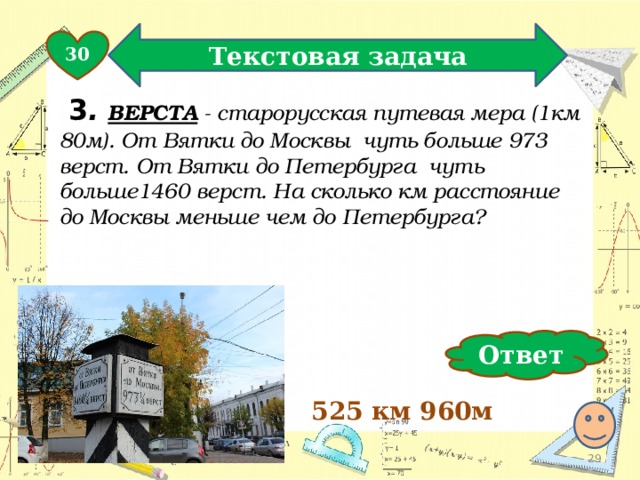 Текстовая задача 30  3 .  ВЕРСТА - старорусская путевая мера (1км 80м). От Вятки до Москвы чуть больше 973 верст. От Вятки до Петербурга чуть больше1460 верст. На сколько км расстояние до Москвы меньше чем до Петербурга? Ответ 525 км 960м  