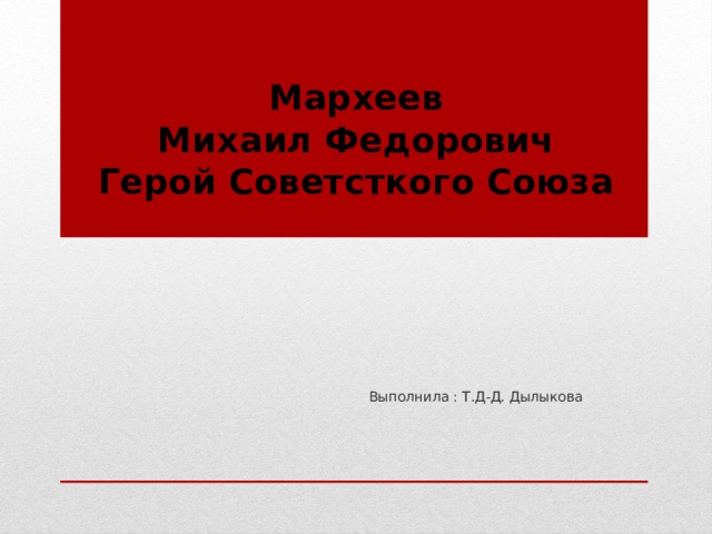Мархеев  Михаил Федорович  Герой Советсткого Союза    Выполнила : Т.Д-Д. Дылыкова 