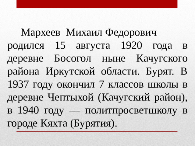  Мархеев Михаил Федорович родился 15 августа 1920 года в деревне Босогол ныне Качугского района Иркутской области. Бурят. В 1937 году окончил 7 классов школы в деревне Чептыхой (Качугский район), в 1940 году — политпросветшколу в городе Кяхта (Бурятия). 