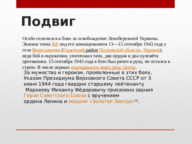Подвиг   Особо отличился в боях за освобождение Левобережной Украины. Экипаж танка  КВ  под его командованием 13—15 сентября 1943 года у села  Венеславовка  ( Гадячский район   Полтавской области ,  Украина ), ведя бой в окружении, уничтожил танк, два орудия и два пулемёта противника. 13 сентября 1943 года в бою был ранен в руку, но остался в строю. В числе первых  переправился через реку Днепр . За мужество и героизм, проявленные в этих боях, Указом  Президиума Верховного Совета СССР  от 3 июня 1944 года гвардии  старшему лейтенанту  Мархееву Михаилу Фёдоровичу присвоено звания  Героя Советского Союза  с вручением  ордена Ленина  и  медали «Золотая Звезда» [1] . 