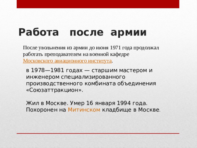 Работа после армии   После увольнения из армии до июня 1971 года продолжал работать преподавателем на военной кафедре  Московского авиационного института . в 1978—1981 годах — старшим мастером и инженером специализированного производственного комбината объединения «Союзаттракцион». Жил в Москве. Умер 16 января 1994 года. Похоронен на  Митинском кладбище  в Москве . 