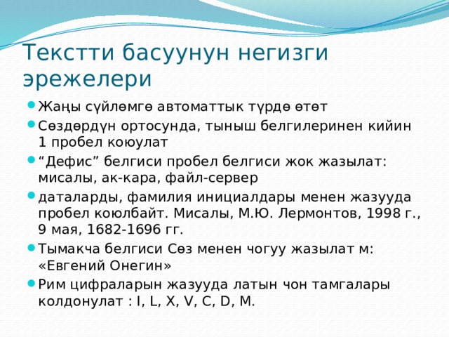 Текстти басуунун негизги эрежелери Жаңы сүйлөмгө автоматтык түрдө өтөт Сөздөрдүн ортосунда, тыныш белгилеринен кийин 1 пробел коюулат “ Дефис” белгиси пробел белгиси жок жазылат: мисалы, ак-кара, файл-сервер ­даталарды, фамилия инициалдары менен жазууда пробел коюлбайт. Мисалы, М.Ю. Лермонтов, 1998 г., 9 мая, 1682-1696 гг. Тымакча белгиси Сөз менен чогуу жазылат м: «Евгений Онегин» Рим цифраларын жазууда латын чон тамгалары колдонулат : I, L, X, V, C, D, M. 