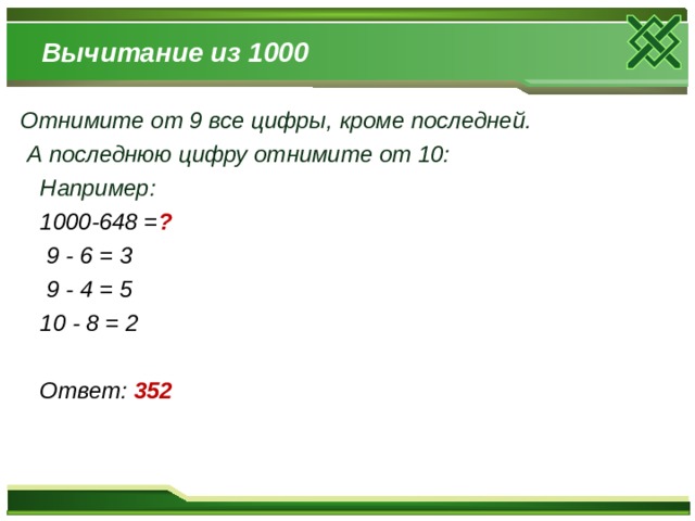 Вычитание из 1000 Отнимите от 9 все цифры, кроме последней.  А последнюю цифру отнимите от 10:  Например:  1000-648 = ?  9 - 6 = 3  9 - 4 = 5  10 - 8 = 2   Ответ: 352 