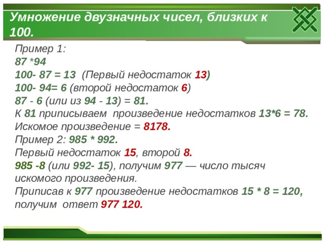 Умножение двузначных чисел, близких к 100. Пример 1: 87 * 94 100- 87 = 13 (Первый недостаток 13 ) 100- 94= 6 (второй недостаток 6 ) 87 - 6 (или из 94 - 13 ) = 81. К 81 приписываем произведение недостатков 13*6 = 78. Искомое произведение = 8178. Пример 2: 985 * 992. Первый недостаток 15 , второй 8. 985 -8 (или 992- 15 ), получим 977 — число тысяч искомого произведения. Приписав к 977 произведение недостатков 15 * 8 = 120, получим ответ 977 120. 