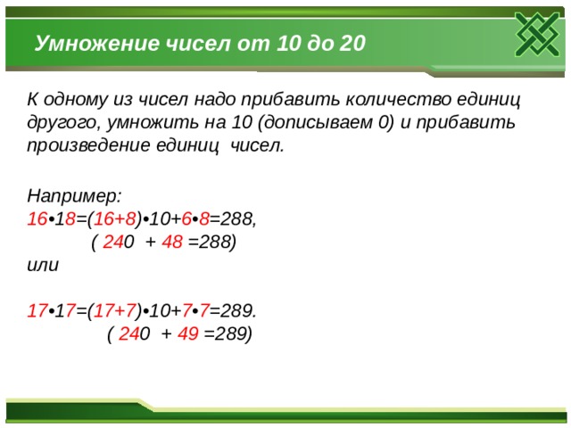 Умножение чисел от 10 до 20 К одному из чисел надо прибавить количество единиц другого, умножить на 10 (дописываем 0) и прибавить произведение единиц чисел.   Например:  16 •1 8 =( 16+8 )•10+ 6 • 8 =288,  ( 24 0 + 48 =288)  или   17 •1 7 =( 17+7 )•10+ 7 • 7 =289.  Например:  16 •1 8 =( 16+8 )•10+ 6 • 8 =288,  ( 24 0 + 48 =288)  или   17 •1 7 =( 17+7 )•10+ 7 • 7 =289.  ( 24 0 + 49 =289)  