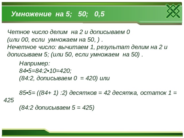 Умножение на 5; 50; 0,5 Четное число делим на 2 и дописываем 0 (или 00, если умножаем на 50, ) . Нечетное число: вычитаем 1, результат делим на 2 и дописываем 5; (или 50, если умножаем на 50) .  Например:  84•5=84:2•10=420;  (84:2, дописываем 0 = 420) или   85•5= ((84+ 1) :2) десятков = 42 десятка, остаток 1 = 425  (84:2 дописываем 5 = 425)   
