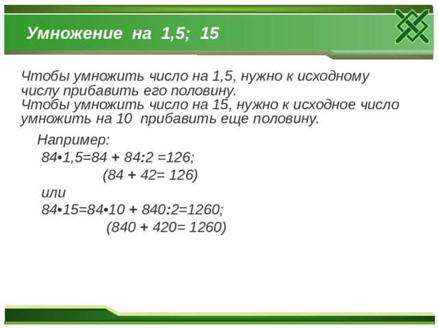 Умножение на 1,5; 15 Чтобы умножить число на 1,5, нужно к исходному числу прибавить его половину. Чтобы умножить число на 15, нужно к исходное число умножить на 10 прибавить еще половину.  Например:  84•1,5=84 + 84 : 2  =126;  (84 + 42= 126)  или  84•15=84•10 + 840 : 2=1260;  (840 + 420= 1260)   