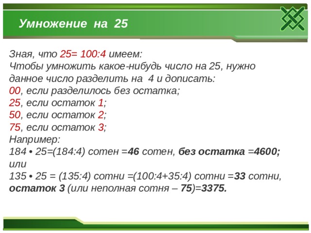 Умножение на 25 Зная, что 25= 100:4 имеем: Чтобы умножить какое-нибудь число на 25, нужно данное число разделить на 4 и дописать: 00 , если разделилось без остатка; 25 , если остаток 1 ; 50 , если остаток 2 ; 75 , если остаток 3 ; Например: 184 • 25=(184:4) сотен = 46 сотен, без остатка = 4600; или 135 • 25 = (135:4) сотни =(100:4+35:4) сотни = 33 сотни, остаток 3 (или неполная сотня – 75 )= 3375.  