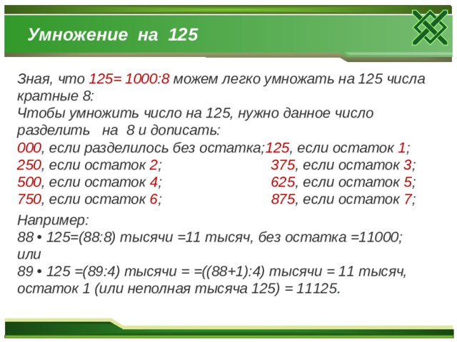 Умножение на 125 Зная, что 125= 1000:8 можем легко умножать на 125 числа кратные 8: Чтобы умножить число на 125, нужно данное число разделить на 8 и дописать: 000 , если разделилось без остатка; 125 , если остаток 1 ; 250 , если остаток 2 ; 375 , если остаток 3 ; 500 , если остаток 4 ; 625 , если остаток 5 ; 750 , если остаток 6 ; 875 , если остаток 7 ; Например: 88 • 125=(88:8) тысячи =11 тысяч, без остатка =11000; или 89 • 125 =(89:4) тысячи = =((88+1):4) тысячи = 11 тысяч, остаток 1 (или неполная тысяча 125) = 11125 . 