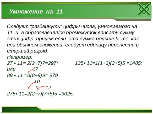 Умножение на 11 Следует “раздвинуть” цифры числа, умножаемого на 11, и  в образовавшийся промежуток вписать сумму этих цифр, причем если эта сумма больше 9, то, как при обычном сложении, следует единицу перенести в старший разряд. Например: 27 • 11= 2(2+7)7=297; 135• 11=1(1+3)(3+5)5 =1485; или 17 89 • 11 =8(8+9)9= 979  10  9 12 275• 11=2(2+7)(7+5)5 =3025. 