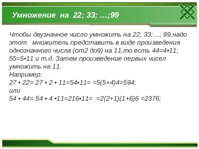 Умножение на 22; 33; …;99 Чтобы двузначное число умножить на 22; 33;…; 99,надо этот множитель представить в виде произведения однозначного числа (от2 до9) на 11,то есть 44=4•11; 55=5•11 и т.д. Затем произведение первых чисел умножить на 11. Например: 27 • 22= 27 • 2 • 11=54•11= =5(5+4)4=594; или 54 • 44= 54 • 4 •11=216•11= =2(2+1)(1+6)6 =2376;  