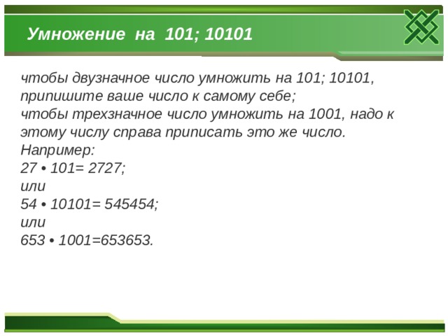 Умножение на 101; 10101 чтобы двузначное число умножить на 101; 10101, припишите ваше число к самому себе; чтобы трехзначное число умножить на 1001, надо к этому числу справа приписать это же число. Например: 27 • 101= 2727; или 54 • 10101= 545454; или 653 • 1001=653653.  