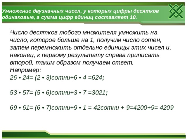 Умножение двузначных чисел, у которых цифры десятков одинаковые, а сумма цифр единиц составляет 10. Число десятков любого множителя умножить на число, которое больше на 1, получим число сотен, затем перемножить отдельно единицы этих чисел и, наконец, к первому результату справа приписать второй, таким образом получаем ответ. Например: 26 • 24= (2 • 3)сотни+6 • 4 =624 ;  53 • 57= (5 • 6)сотни+3 • 7 =3021 ;  69 • 61= (6 • 7)сотни+9 • 1 = 42сотни + 9=4200+9= 4209  