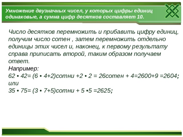 Умножение двузначных чисел, у которых цифры единиц одинаковые, а сумма цифр десятков составляет 10. Число десятков перемножить и прибавить цифру единиц, получим число сотен , затем перемножить отдельно единицы этих чисел и, наконец, к первому результату справа приписать второй, таким образом получаем ответ. Например: 62 • 42= (6 • 4+2)сотни +2 • 2 = 26сотен + 4=2600+9 =2604 ; или 35 • 75= (3 • 7+5)сотни + 5 •5 =2625 ;  