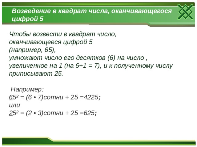 Возведение в квадрат числа, оканчивающегося цифрой 5 Чтобы возвести в квадрат число, оканчивающееся цифрой 5 (например, 65), умножают число его десятков (6) на число , увеличенное на 1 (на 6+1 = 7), и к полученному числу приписывают 25.   Например: 6 5² = (6 • 7)сотни + 25 =4225 ; или 2 5² = (2 • 3)сотни + 25 =625 ;   