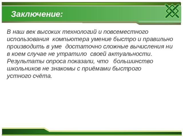 Заключение: В наш век высоких технологий и повсеместного использования компьютера умение быстро и правильно производить в уме достаточно сложные вычисления ни в коем случае не утратило своей актуальности. Результаты опроса показали, что большинство школьников не знакомы с приёмами быстрого устного счёта. 
