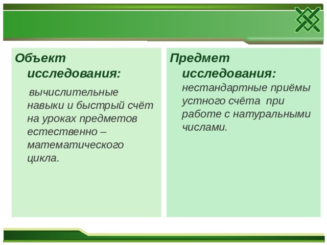 Предмет исследования: нестандартные приёмы устного счёта при работе с натуральными числами. Объект исследования:  вычислительные навыки и быстрый счёт на уроках предметов естественно – математического цикла. 