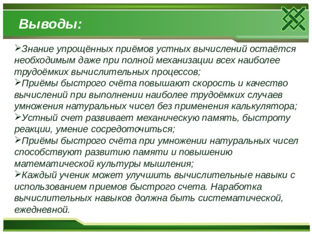 Выводы: Знание упрощённых приёмов устных вычислений остаётся необходимым даже при полной механизации всех наиболее трудоёмких вычислительных процессов; Приёмы быстрого счёта повышают скорость и качество вычислений при выполнении наиболее трудоёмких случаев умножения натуральных чисел без применения калькулятора; Устный счет развивает механическую память, быстроту реакции, умение сосредоточиться; Приёмы быстрого счёта при умножении натуральных чисел способствуют развитию памяти и повышению математической культуры мышления; Каждый ученик может улучшить вычислительные навыки с использованием приемов быстрого счета. Наработка вычислительных навыков должна быть систематической, ежедневной.  