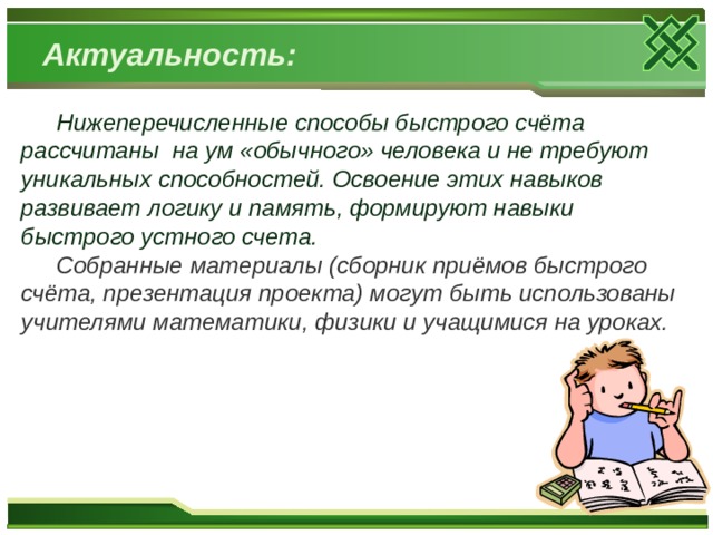 Актуальность: Нижеперечисленные способы быстрого счёта рассчитаны на ум «обычного» человека и не требуют уникальных способностей. Освоение этих навыков развивает логику и память, формируют навыки быстрого устного счета. Собранные материалы (сборник приёмов быстрого счёта, презентация проекта) могут быть использованы учителями математики, физики и учащимися на уроках.  