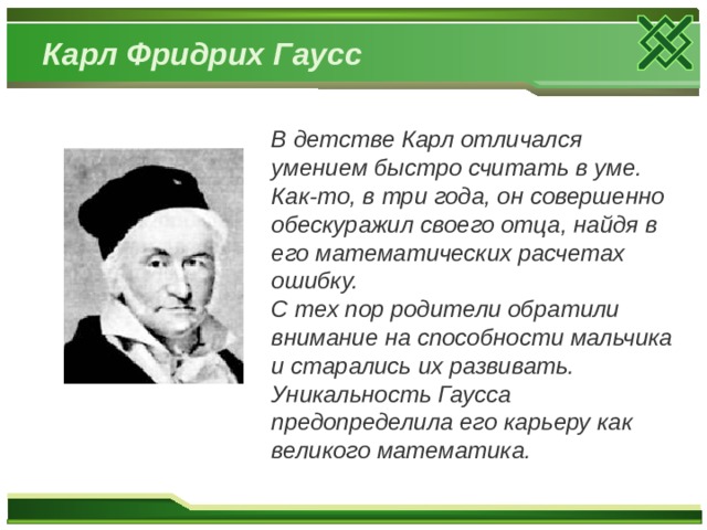 Карл  Фридрих  Гаусс В детстве Карл отличался умением быстро считать в уме. Как-то, в три года, он совершенно обескуражил своего отца, найдя в его математических расчетах ошибку. С тех пор родители обратили внимание на способности мальчика и старались их развивать. Уникальность Гаусса предопределила его карьеру как великого математика. 