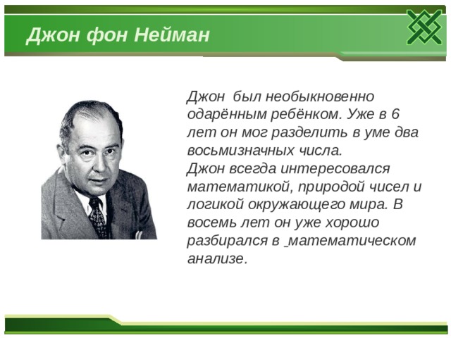 Джон фон Нейман Джон был необыкновенно одарённым ребёнком. Уже в 6 лет он мог разделить в уме два восьмизначных числа. Джон всегда интересовался математикой, природой чисел и логикой окружающего мира. В восемь лет он уже хорошо разбирался в  математическом анализе. 