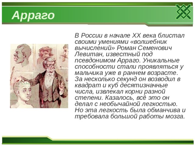 Арраго В России в начале XX века блистал своими умениями «волшебник вычислений» Роман Семенович Левитан, известный под псевдонимом Арраго. Уникальные способности стали проявляться у мальчика уже в раннем возрасте. За несколько секунд он возводил в квадрат и куб десятизначные числа, извлекал корни разной степени. Казалось, всё это он делал с необычайной легкостью. Но эта легкость была обманчива и требовала большой работы мозга. 