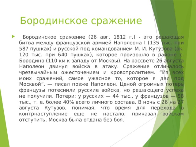 Бородинское сражение  Бородинское сражение (26 авг. 1812 г.) - это решающая битва между французской армией Наполеона I (135 тыс. при 587 пушках) и русской под командованием М. И. Кутузова (ок. 120 тыс. при 640 пушках), которое произошло в районе с. Бородино (110 км к западу от Москвы). На рассвете 26 августа Наполеон двинул войска в атаку. Сражение отличалось чрезвычайным ожесточением и кровопролитием. “Из всех моих сражений, самое ужасное то, которое я дал под Москвой”, — писал позже Наполеон. Ценой огромных потерь французы потеснили русские войска, но решающего успеха не получили. Потери: у русских — 44 тыс., у французов — 58 тыс., т. е. более 40% всего личного состава. В ночь с 26 на 27 августа Кутузов, понимая, что время для перехода в контрнаступление еще не настало, приказал войскам отступить. Москва была отдана без боя. 