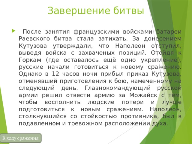 Завершение битвы  После занятия французскими войсками батареи Раевского битва стала затихать. За донесением Кутузова утверждали, что Наполеон отступил, выведя войска с захваченых позиций. Отойдя к Горкам (где оставалось ещё одно укрепление), русские начали готовиться к новому сражению. Однако в 12 часов ночи прибыл приказ Кутузова, отменявший приготовления к бою, намеченному на следующий день. Главнокомандующий русской армии решил отвести армию за Можайск с тем, чтобы восполнить людские потери и лучше подготовиться к новым сражениям. Наполеон, столкнувшийся со стойкостью противника, был в подавленном и тревожном расположении духа. 