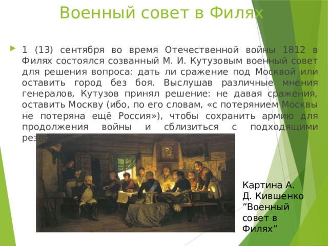 Военный совет в Филях 1 (13) сентября во время Отечественной войны 1812 в Филях состоялся созванный М. И. Кутузовым военный совет для решения вопроса: дать ли сражение под Москвой или оставить город без боя. Выслушав различные мнения генералов, Кутузов принял решение: не давая сражения, оставить Москву (ибо, по его словам, «с потерянием Москвы не потеряна ещё Россия»), чтобы сохранить армию для продолжения войны и сблизиться с подходящими резервами. Картина А. Д. Кившенко ” Военный совет в Филях” 
