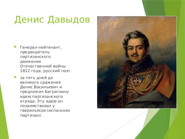 Денис Давыдов Генерал-лейтенант, предводитель партизанского движения Отечественной войны 1812 года, русский поэт. за пять дней до великого сражения Денис Васильевич и предложил Багратиону идею партизанского отряда. Эту идею он позаимствовал у гверильясов (испанских партизан). 