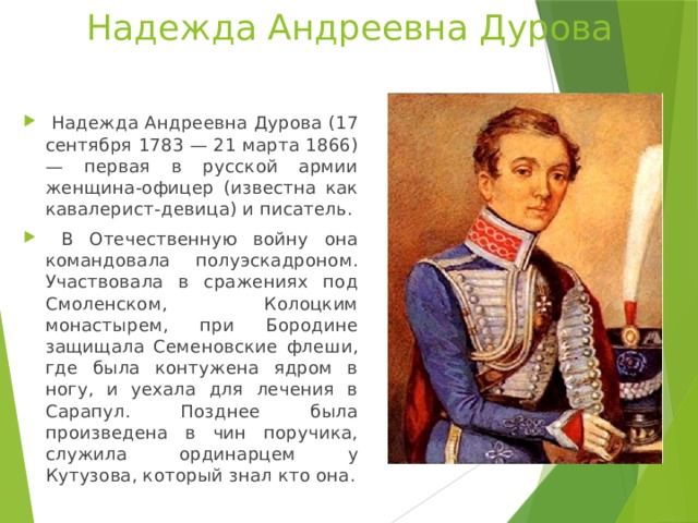 Надежда Андреевна Дурова  Надежда Андреевна Дурова (17 сентября 1783 — 21 марта 1866) — первая в русской армии женщина-офицер (известна как кавалерист-девица) и писатель.  В Отечественную войну она командовала полуэскадроном. Участвовала в сражениях под Смоленском, Колоцким монастырем, при Бородине защищала Семеновские флеши, где была контужена ядром в ногу, и уехала для лечения в Сарапул. Позднее была произведена в чин поручика, служила ординарцем у Кутузова, который знал кто она. 