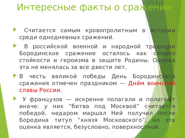Интересные факты о сражении  Считается самым кровопролитным в истории среди однодневных сражений.  В российской военной и народной традиции Бородинское сражение осталось как символ стойкости и героизма в защите Родины. Оценка эта не менялась за все двести лет. В честь великой победы День Бородинского сражения отмечен праздником — Днём воинской славы России.  У французов — искренне полагали и полагают иначе: у них “битва под Москвой” считается победой, недаром маршал Ней получил после Бородина титул “князя Московского”, но эта оценка является, безусловно, поверхностной. 