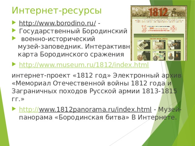 Интернет-ресурсы http://www.borodino.ru/ - Государственный Бородинский  военно-исторический  музей-заповедник. Интерактивная  карта Бородинского сражения http :// www.museum.ru/1812/index.html интернет-проект «1812 год» Электронный архив «Мемориал Отечественной войны 1812 года и Заграничных походов Русской армии 1813-1815 гг.» http:// www.1812panorama.ru/index.html - Музей-панорама «Бородинская битва» В Интернете. 