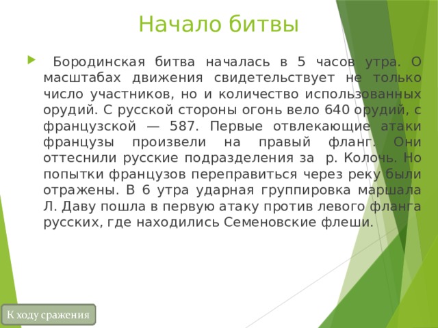 Начало битвы  Бородинская битва началась в 5 часов утра. О масштабах движения свидетельствует не только число участников, но и количество использованных орудий. С русской стороны огонь вело 640 орудий, с французской — 587. Первые отвлекающие атаки французы произвели на правый фланг. Они оттеснили русские подразделения за р. Колочь. Но попытки французов переправиться через реку были отражены. В 6 утра ударная группировка маршала Л. Даву пошла в первую атаку против левого фланга русских, где находились Семеновские флеши. 