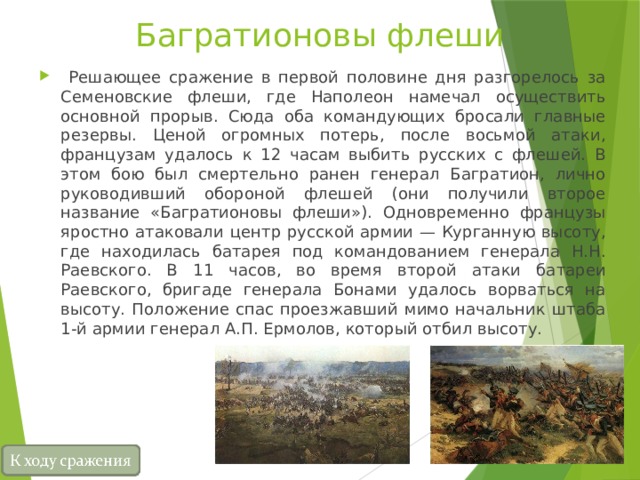 Багратионовы флеши  Решающее сражение в первой половине дня разгорелось за Семеновские флеши, где Наполеон намечал осуществить основной прорыв. Сюда оба командующих бросали главные резервы. Ценой огромных потерь, после восьмой атаки, французам удалось к 12 часам выбить русских с флешей. В этом бою был смертельно ранен генерал Багратион, лично руководивший обороной флешей (они получили второе название «Багратионовы флеши»). Одновременно французы яростно атаковали центр русской армии — Курганную высоту, где находилась батарея под командованием генерала Н.Н. Раевского. В 11 часов, во время второй атаки батареи Раевского, бригаде генерала Бонами удалось ворваться на высоту. Положение спас проезжавший мимо начальник штаба 1-й армии генерал А.П. Ермолов, который отбил высоту. 