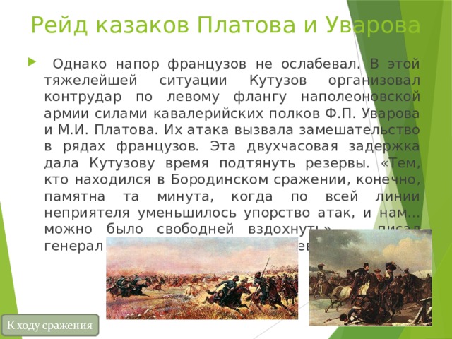 Рейд казаков Платова и Уварова  Однако напор французов не ослабевал. В этой тяжелейшей ситуации Кутузов организовал контрудар по левому флангу наполеоновской армии силами кавалерийских полков Ф.П. Уварова и М.И. Платова. Их атака вызвала замешательство в рядах французов. Эта двухчасовая задержка дала Кутузову время подтянуть резервы. «Тем, кто находился в Бородинском сражении, конечно, памятна та минута, когда по всей линии неприятеля уменьшилось упорство атак, и нам... можно было свободней вздохнуть», — писал генерал А.И. Михайловский-Данилевский. 