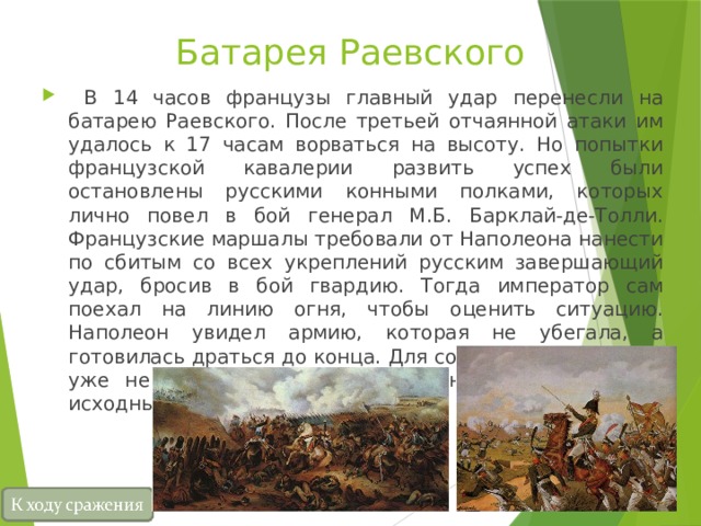 Батарея Раевского  В 14 часов французы главный удар перенесли на батарею Раевского. После третьей отчаянной атаки им удалось к 17 часам ворваться на высоту. Но попытки французской кавалерии развить успех были остановлены русскими конными полками, которых лично повел в бой генерал М.Б. Барклай-де-Толли. Французские маршалы требовали от Наполеона нанести по сбитым со всех укреплений русским завершающий удар, бросив в бой гвардию. Тогда император сам поехал на линию огня, чтобы оценить ситуацию. Наполеон увидел армию, которая не убегала, а готовилась драться до конца. Для сокрушения ее у него уже не хватало сил. К вечеру он отвел войска на исходные позиции. 