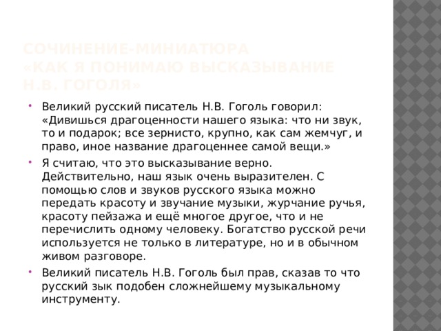 Сочинение-миниатюра  «Как я понимаю высказывание Н.В. Гоголя» Великий русский писатель Н.В. Гоголь говорил: «Дивишься драгоценности нашего языка: что ни звук, то и подарок; все зернисто, крупно, как сам жемчуг, и право, иное название драгоценнее самой вещи.» Я считаю, что это высказывание верно. Действительно, наш язык очень выразителен. С помощью слов и звуков русского языка можно передать красоту и звучание музыки, журчание ручья, красоту пейзажа и ещё многое другое, что и не перечислить одному человеку. Богатство русской речи используется не только в литературе, но и в обычном живом разговоре. Великий писатель Н.В. Гоголь был прав, сказав то что русский зык подобен сложнейшему музыкальному инструменту. 