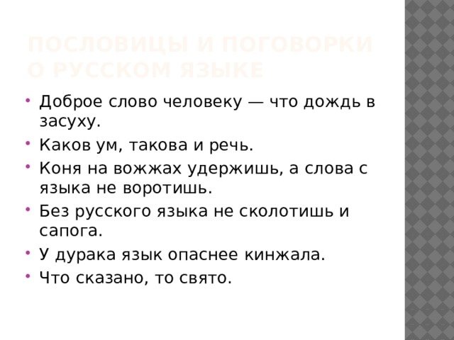 Пословицы и поговорки о Русском языке Доброе слово человеку — что дождь в засуху. Каков ум, такова и речь. Коня на вожжах удержишь, а слова с языка не воротишь. Без русского языка не сколотишь и сапога. У дурака язык опаснее кинжала. Что сказано, то свято. 
