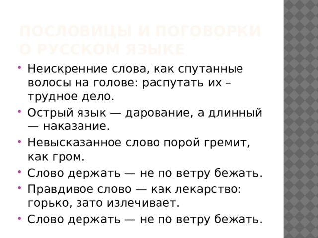 Пословицы и поговорки о Русском языке Неискренние слова, как спутанные волосы на голове: распутать их – трудное дело. Острый язык — дарование, а длинный — наказание. Невысказанное слово порой гремит, как гром. Слово держать — не по ветру бежать. Правдивое слово — как лекарство: горько, зато излечивает. Слово держать — не по ветру бежать. 