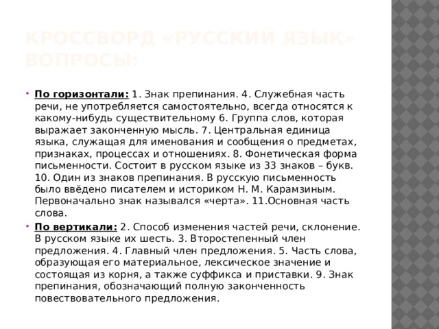 Кроссворд «русский язык»  Вопросы: По горизонтали:  1. Знак препинания. 4. Служебная часть речи, не употребляется самостоятельно, всегда относятся к какому-нибудь существительному 6. Группа слов, которая выражает законченную мысль. 7. Центральная единица языка, служащая для именования и сообщения о предметах, признаках, процессах и отношениях. 8. Фонетическая форма письменности. Состоит в русском языке из 33 знаков – букв. 10. Один из знаков препинания. В русскую письменность было ввёдено писателем и историком Н. М. Карамзиным. Первоначально знак назывался «черта». 11.Основная часть слова. По вертикали:  2. Способ изменения частей речи, склонение. В русском языке их шесть. 3. Второстепенный член предложения. 4. Главный член предложения. 5. Часть слова, образующая его материальное, лексическое значение и состоящая из корня, а также суффикса и приставки. 9. Знак препинания, обозначающий полную законченность повествовательного предложения. 