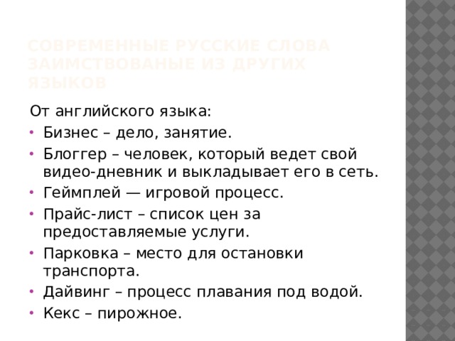 Современные русские Слова заимствованые из других языков От английского языка: Бизнес – дело, занятие. Блоггер – человек, который ведет свой видео-дневник и выкладывает его в сеть. Геймплей — игровой процесс. Прайс-лист – список цен за предоставляемые услуги. Парковка – место для остановки транспорта. Дайвинг – процесс плавания под водой. Кекс – пирожное. 