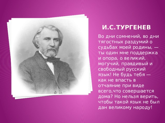  И.С.Тургенев Во дни сомнений, во дни тягостных раздумий о судьбах моей родины, — ты один мне поддержка и опора, о великий, могучий, правдивый и свободный русский язык! Не будь тебя — как не впасть в отчаяние при виде всего,что совершается дома? Но нельзя верить, чтобы такой язык не был дан великому народу! 