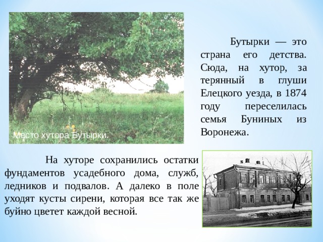  Бутырки — это страна его детства. Сюда, на хутор, за­терянный в глуши Елецкого уезда, в 1874 году переселилась семья Буниных из Воронежа. Место хутора Бутырки.  На хуторе сохранились остатки фундаментов усадебного дома, служб, ледников и подвалов. А далеко в поле уходят кусты сирени, которая все так же буйно цветет каждой весной. 