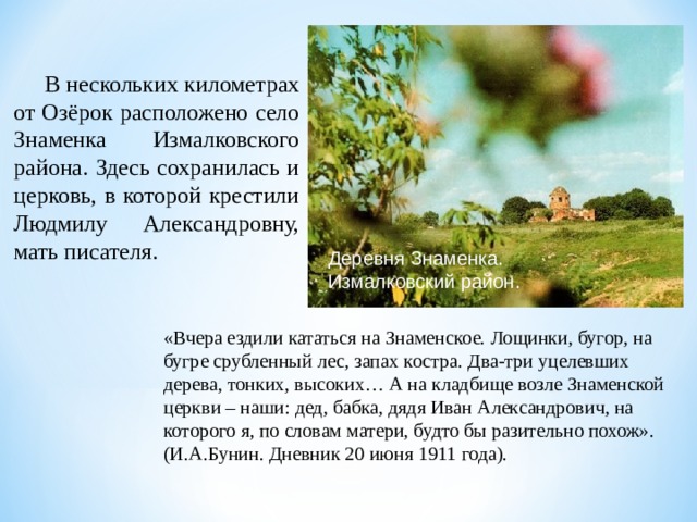  В нескольких километрах от Озёрок расположено село Знаменка Измалковского района. Здесь сохранилась и церковь, в которой крестили Людмилу Александровну, мать писателя. Деревня Знаменка. Измалковский район. «Вчера ездили кататься на Знаменское. Лощинки, бугор, на бугре срубленный лес, запах костра. Два-три уцелевших дерева, тонких, высоких… А на кладбище возле Знаменской церкви – наши: дед, бабка, дядя Иван Александрович, на которого я, по словам матери, будто бы разительно похож». (И.А.Бунин. Дневник 20 июня 1911 года). 