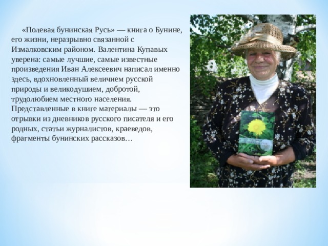  «Полевая бунинская Русь» — книга о Бунине, его жизни, неразрывно связанной с Измалковским районом. Валентина Купавых уверена: самые лучшие, самые известные произведения Иван Алексеевич написал именно здесь, вдохновленный величием русской природы и великодушием, добротой, трудолюбием местного населения. Представленные в книге материалы — это отрывки из дневников русского писателя и его родных, статьи журналистов, краеведов, фрагменты бунинских рассказов… 
