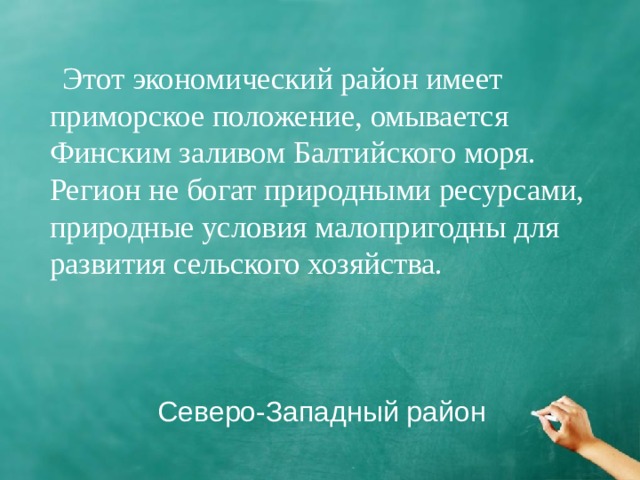 Этот экономический район имеет приморское положение, омывается Финским заливом Балтийского моря. Регион не богат природными ресурсами, природные условия малопригодны для развития сельского хозяйства. Северо-Западный район 