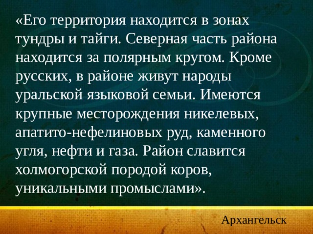 «Его территория находится в зонах тундры и тайги. Северная часть района находится за полярным кругом. Кроме русских, в районе живут народы уральской языковой семьи. Имеются крупные месторождения никелевых, апатито-нефелиновых руд, каменного угля, нефти и газа. Район славится холмогорской породой коров, уникальными промыслами». Архангельск 